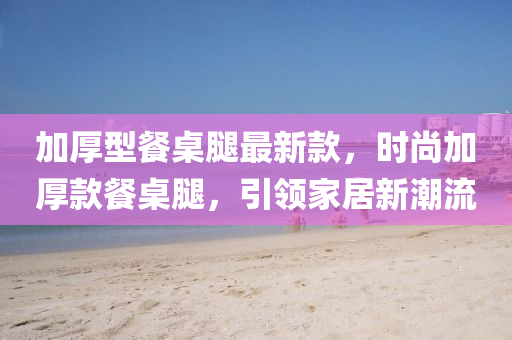加厚型餐桌腿最新款，時(shí)尚加厚款餐桌腿，引領(lǐng)家居新潮流