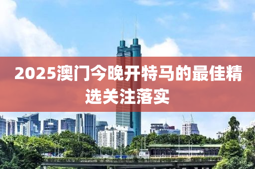 2025澳門今晚開特馬的最佳精選關注落實