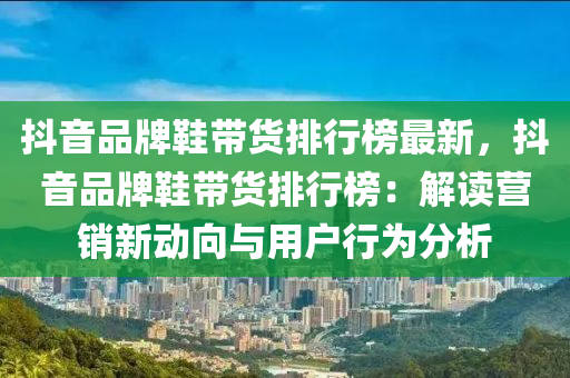 抖音品牌鞋帶貨排行榜最新，抖音品牌鞋帶貨排行榜：解讀營銷新動向與用戶行為分析