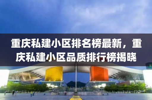 重慶私建小區(qū)排名榜最新，重慶私建小區(qū)品質排行榜揭曉