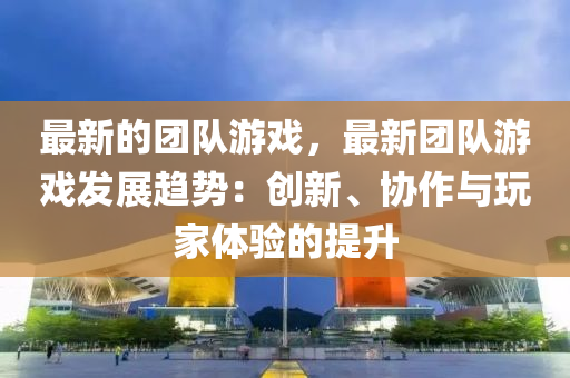最新的團(tuán)隊(duì)游戲，最新團(tuán)隊(duì)游戲發(fā)展趨勢(shì)：創(chuàng)新、協(xié)作與玩家體驗(yàn)的提升