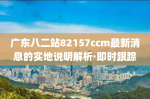 廣東八二站82157ccm最新消息的實(shí)地說(shuō)明解析·即時(shí)跟蹤