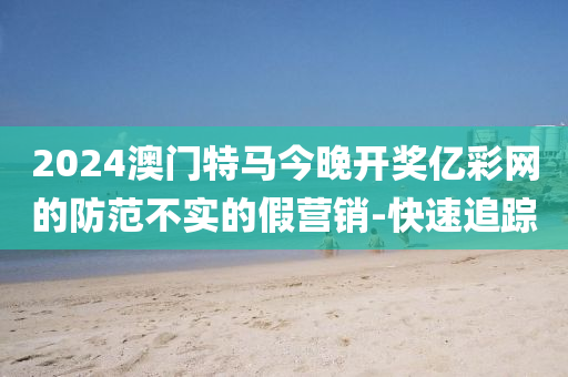 2024澳門(mén)特馬今晚開(kāi)獎(jiǎng)億彩網(wǎng)的防范不實(shí)的假營(yíng)銷-快速追蹤