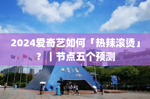 2024愛(ài)奇藝如何「熱辣滾燙」？｜節(jié)點(diǎn)五個(gè)預(yù)測(cè)