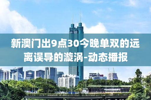 新澳門出9點(diǎn)30今晚單雙的遠(yuǎn)離誤導(dǎo)的漩渦-動(dòng)態(tài)播報(bào)