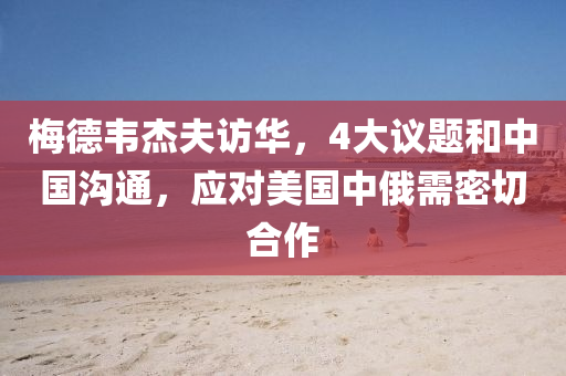 梅德韋杰夫訪華，4大議題和中國溝通，應(yīng)對美國中俄需密切合作