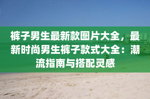 褲子男生最新款圖片大全，最新時(shí)尚男生褲子款式大全：潮流指南與搭配靈感