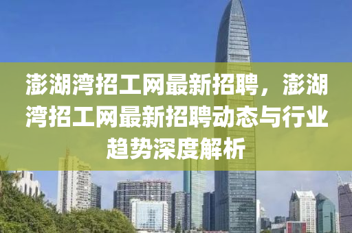 澎湖灣招工網(wǎng)最新招聘，澎湖灣招工網(wǎng)最新招聘動態(tài)與行業(yè)趨勢深度解析