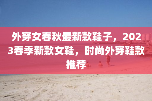 外穿女春秋最新款鞋子，2023春季新款女鞋，時尚外穿鞋款推薦