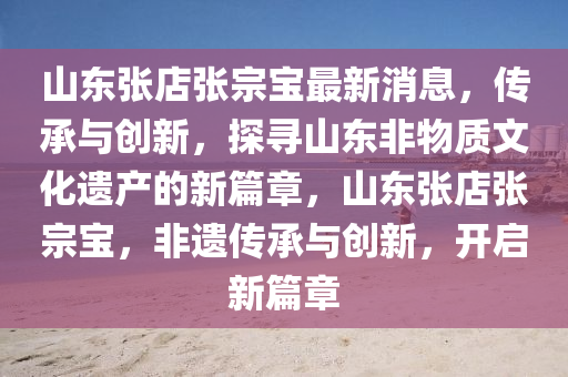 山東張店張宗寶最新消息，傳承與創(chuàng)新，探尋山東非物質(zhì)文化遺產(chǎn)的新篇章，山東張店張宗寶，非遺傳承與創(chuàng)新，開啟新篇章