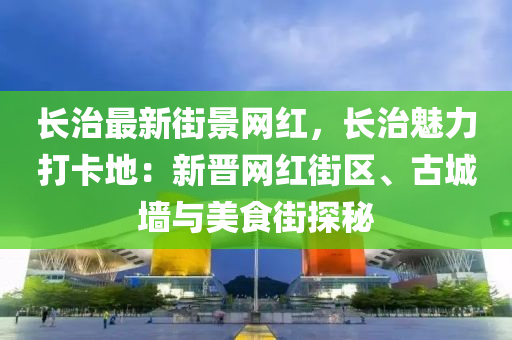 長(zhǎng)治最新街景網(wǎng)紅，長(zhǎng)治魅力打卡地：新晉網(wǎng)紅街區(qū)、古城墻與美食街探秘