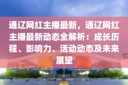 通遼網(wǎng)紅主播最新，通遼網(wǎng)紅主播最新動態(tài)全解析：成長歷程、影響力、活動動態(tài)及未來展望