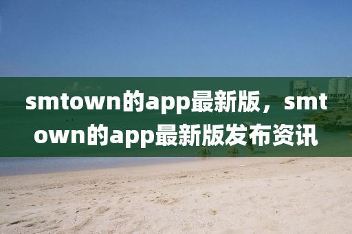 smtown的app最新版，smtown的app最新版發(fā)布資訊