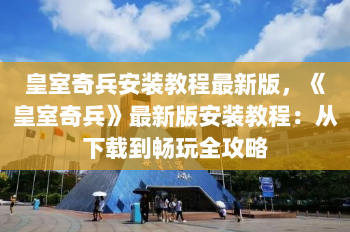 皇室奇兵安裝教程最新版，《皇室奇兵》最新版安裝教程：從下載到暢玩全攻略