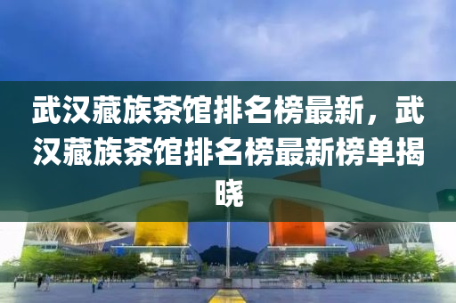 武漢藏族茶館排名榜最新，武漢藏族茶館排名榜最新榜單揭曉