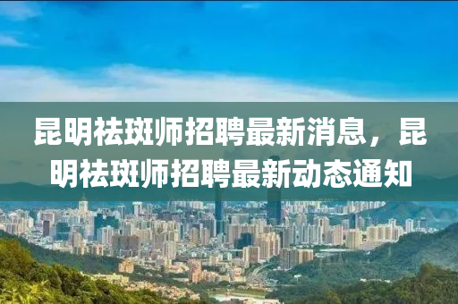 昆明祛斑師招聘最新消息，昆明祛斑師招聘最新動態(tài)通知