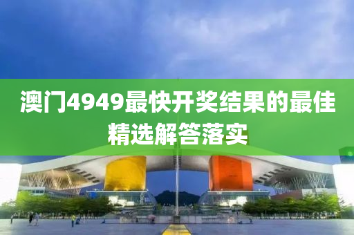 澳門4949最快開獎結(jié)果的最佳精選解答落實