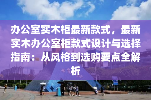 辦公室實(shí)木柜最新款式，最新實(shí)木辦公室柜款式設(shè)計與選擇指南：從風(fēng)格到選購要點(diǎn)全解析