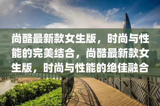 尚酷最新款女生版，時(shí)尚與性能的完美結(jié)合，尚酷最新款女生版，時(shí)尚與性能的絕佳融合