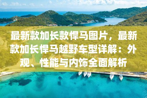 最新款加長款悍馬圖片，最新款加長悍馬越野車型詳解：外觀、性能與內(nèi)飾全面解析