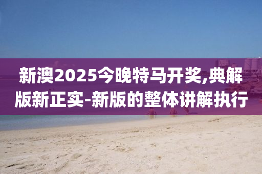 新澳2025今晚特馬開獎,典解版新正實-新版的整體講解執(zhí)行
