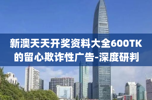 新澳天天開獎(jiǎng)資料大全600TK的留心欺詐性廣告-深度研判