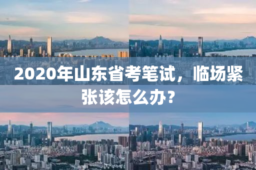2020年山東省考筆試，臨場(chǎng)緊張?jiān)撛趺崔k？