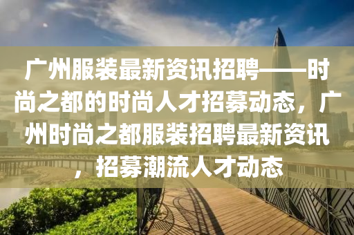 廣州服裝最新資訊招聘——時(shí)尚之都的時(shí)尚人才招募動(dòng)態(tài)，廣州時(shí)尚之都服裝招聘最新資訊，招募潮流人才動(dòng)態(tài)