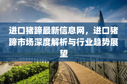 進口豬蹄最新信息網(wǎng)，進口豬蹄市場深度解析與行業(yè)趨勢展望