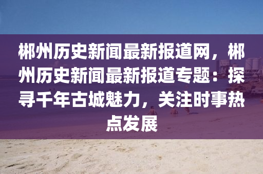 郴州歷史新聞最新報道網(wǎng)，郴州歷史新聞最新報道專題：探尋千年古城魅力，關(guān)注時事熱點發(fā)展