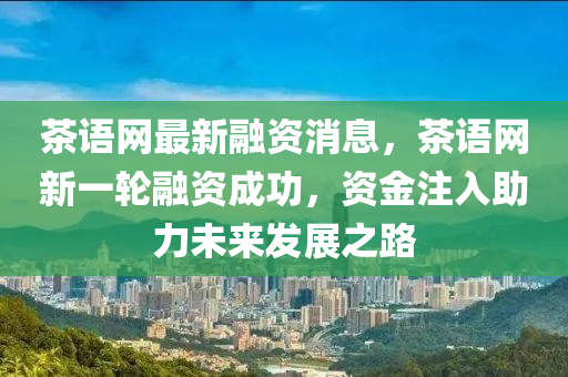 茶語(yǔ)網(wǎng)最新融資消息，茶語(yǔ)網(wǎng)新一輪融資成功，資金注入助力未來發(fā)展之路