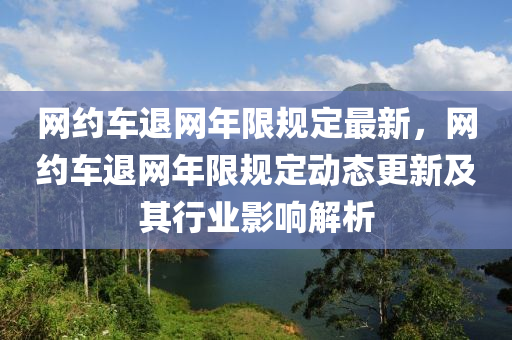 網(wǎng)約車退網(wǎng)年限規(guī)定最新，網(wǎng)約車退網(wǎng)年限規(guī)定動(dòng)態(tài)更新及其行業(yè)影響解析