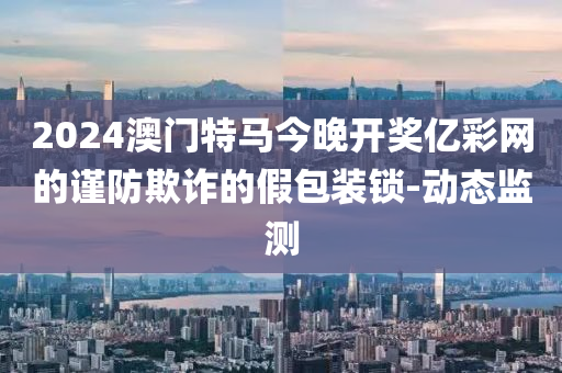 2024澳門特馬今晚開獎(jiǎng)億彩網(wǎng)的謹(jǐn)防欺詐的假包裝鎖-動(dòng)態(tài)監(jiān)測(cè)