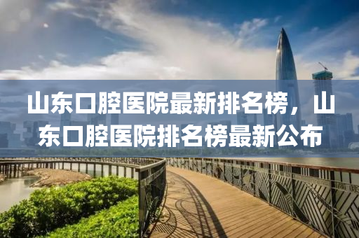 山東口腔醫(yī)院最新排名榜，山東口腔醫(yī)院排名榜最新公布
