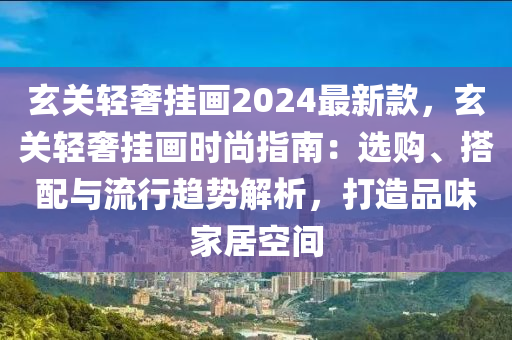 玄關(guān)輕奢掛畫2024最新款，玄關(guān)輕奢掛畫時尚指南：選購、搭配與流行趨勢解析，打造品味家居空間