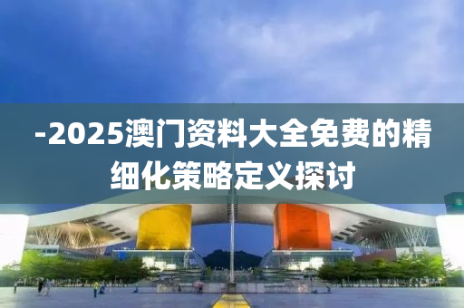 -2025澳門資料大全免費的精細化策略定義探討