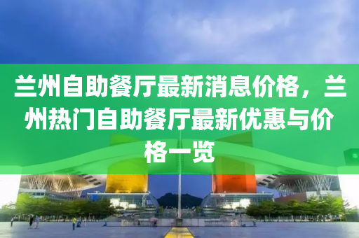 蘭州自助餐廳最新消息價格，蘭州熱門自助餐廳最新優(yōu)惠與價格一覽