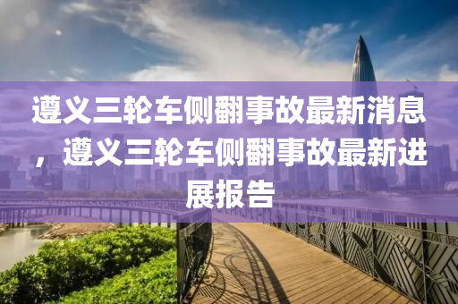 遵義三輪車側(cè)翻事故最新消息，遵義三輪車側(cè)翻事故最新進(jìn)展報(bào)告