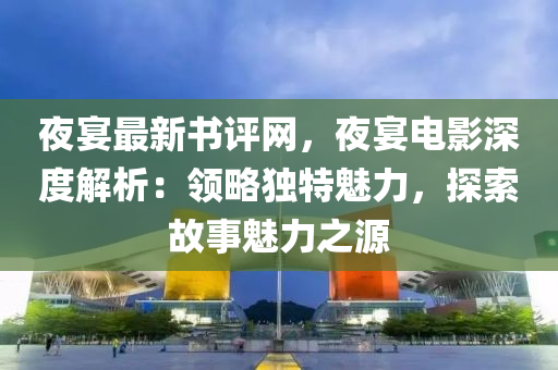 夜宴最新書評網(wǎng)，夜宴電影深度解析：領(lǐng)略獨特魅力，探索故事魅力之源