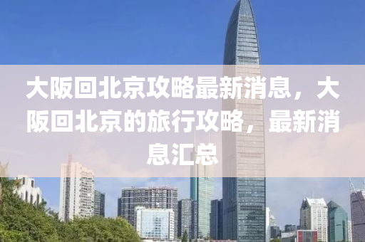 大阪回北京攻略最新消息，大阪回北京的旅行攻略，最新消息匯總
