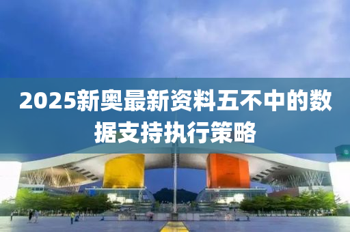 2025新奧最新資料五不中的數(shù)據(jù)支持執(zhí)行策略