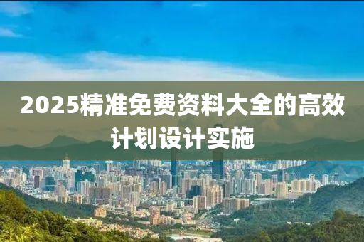 2025精準(zhǔn)免費(fèi)資料大全的高效計(jì)劃設(shè)計(jì)實(shí)施