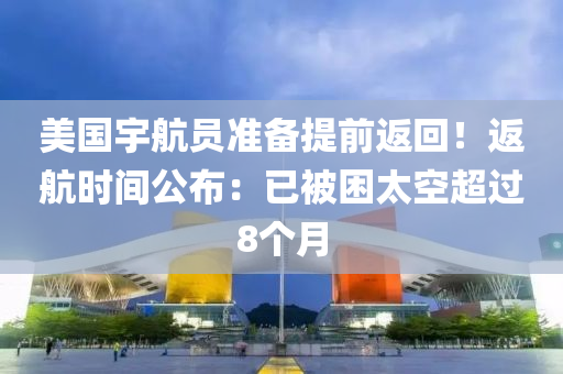 美國宇航員準備提前返回！返航時間公布：已被困太空超過8個月
