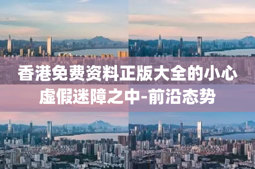 香港免費資料正版大全的小心虛假迷障之中-前沿態(tài)勢