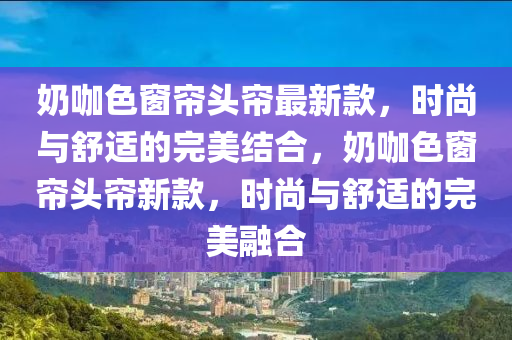 奶咖色窗簾頭簾最新款，時(shí)尚與舒適的完美結(jié)合，奶咖色窗簾頭簾新款，時(shí)尚與舒適的完美融合