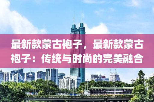 最新款蒙古袍子，最新款蒙古袍子：傳統(tǒng)與時尚的完美融合