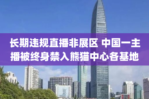 長期違規(guī)直播非展區(qū) 中國一主播被終身禁入熊貓中心各基地