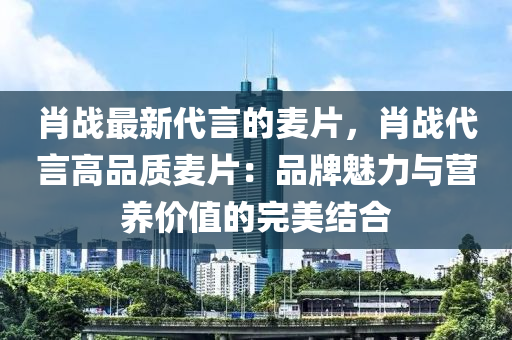 肖戰(zhàn)最新代言的麥片，肖戰(zhàn)代言高品質(zhì)麥片：品牌魅力與營(yíng)養(yǎng)價(jià)值的完美結(jié)合