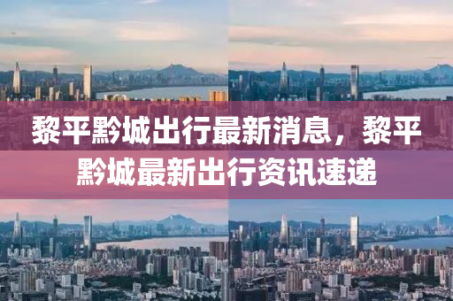 黎平黔城出行最新消息，黎平黔城最新出行資訊速遞