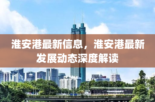淮安港最新信息，淮安港最新發(fā)展動(dòng)態(tài)深度解讀